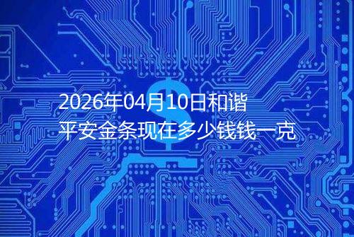 2026年04月10日和谐平安金条现在多少钱钱一克