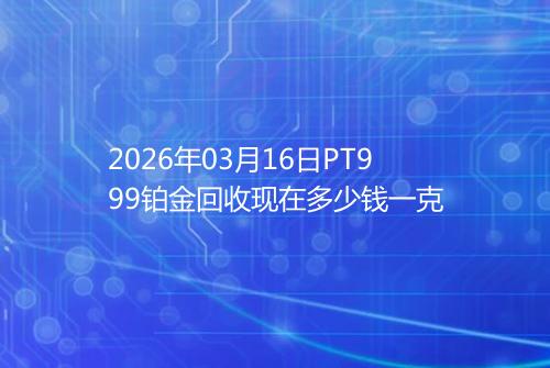 2026年03月16日PT999铂金回收现在多少钱一克