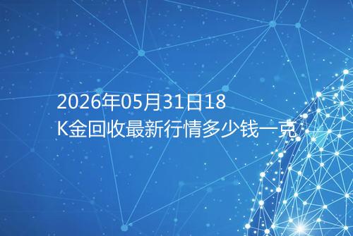 2026年05月31日18K金回收最新行情多少钱一克