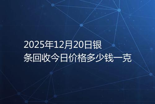 2025年12月20日银条回收今日价格多少钱一克