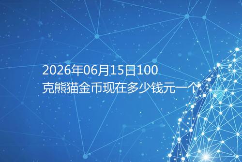 2026年06月15日100克熊猫金币现在多少钱元一个