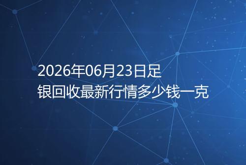 2026年06月23日足银回收最新行情多少钱一克