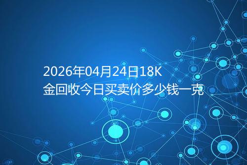 2026年04月24日18K金回收今日买卖价多少钱一克