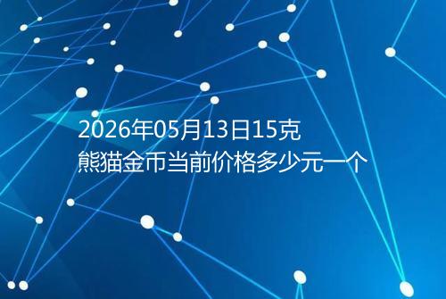 2026年05月13日15克熊猫金币当前价格多少元一个