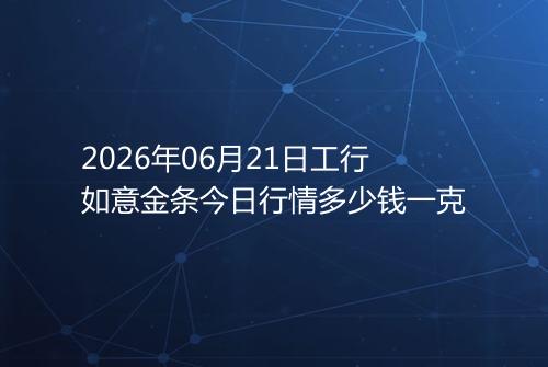 2026年06月21日工行如意金条今日行情多少钱一克