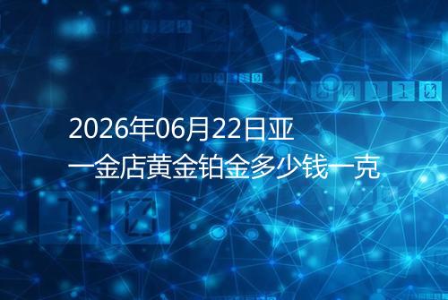 2026年06月22日亚一金店黄金铂金多少钱一克