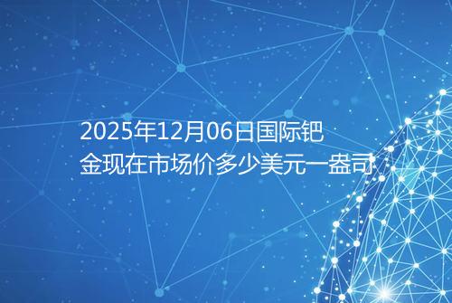 2025年12月06日国际钯金现在市场价多少美元一盎司