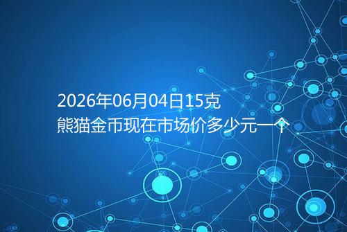 2026年06月04日15克熊猫金币现在市场价多少元一个
