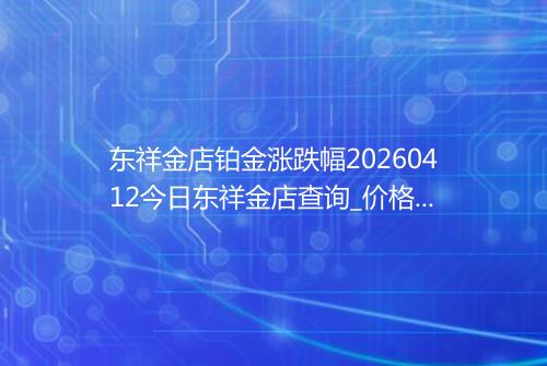 东祥金店铂金涨跌幅20260412今日东祥金店查询_价格一览表2026年04月12日 0501