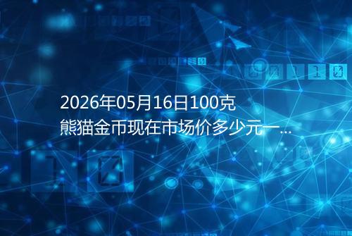 2026年05月16日100克熊猫金币现在市场价多少元一个