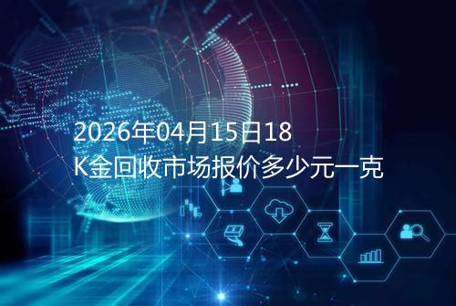2026年04月15日18K金回收市场报价多少元一克