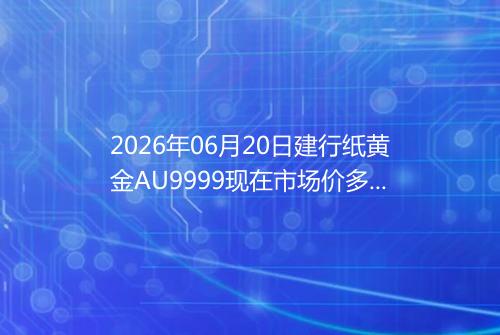 2026年06月20日建行纸黄金AU9999现在市场价多少钱一克