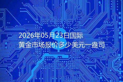 2026年05月23日国际黄金市场报价多少美元一盎司